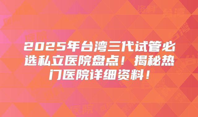 2025年台湾三代试管必选私立医院盘点！揭秘热门医院详细资料！