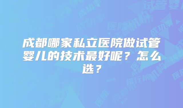 成都哪家私立医院做试管婴儿的技术最好呢?怎么选?