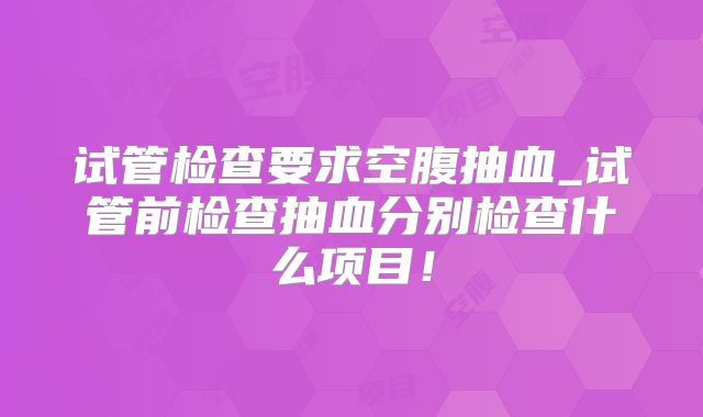 试管检查要求空腹抽血_试管前检查抽血分别检查什么项目!
