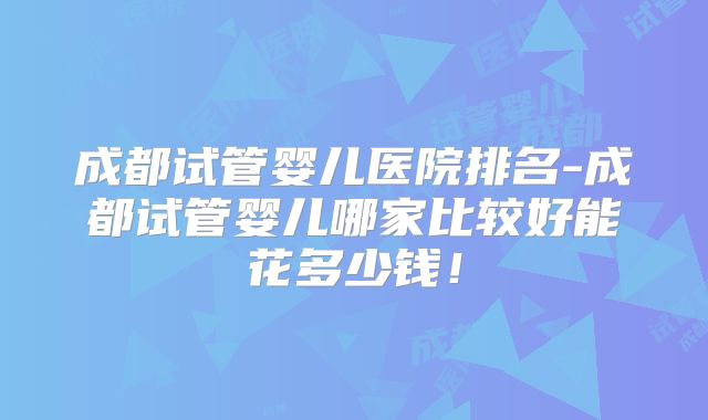 成都试管婴儿医院排名-成都试管婴儿哪家比较好能花多少钱!