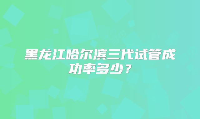 黑龙江哈尔滨三代试管成功率多少？