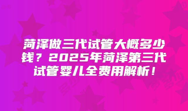菏泽做三代试管大概多少钱？2025年菏泽第三代试管婴儿全费用解析！
