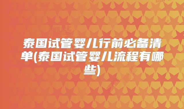 泰国试管婴儿行前必备清单(泰国试管婴儿流程有哪些)