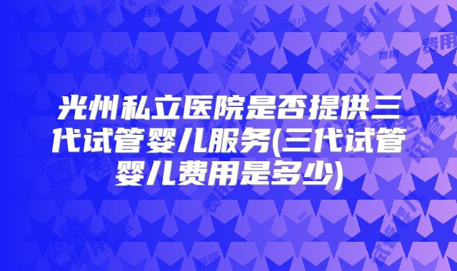 光州私立医院是否提供三代试管婴儿服务(三代试管婴儿费用是多少)
