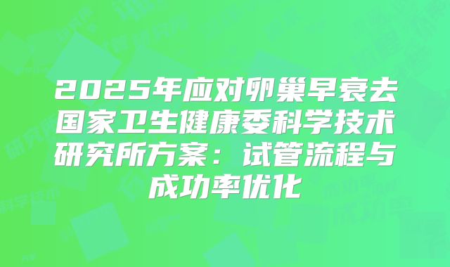 2025年应对卵巢早衰去国家卫生健康委科学技术研究所方案：试管流程与成功率优化