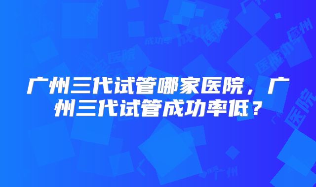 广州三代试管哪家医院，广州三代试管成功率低？