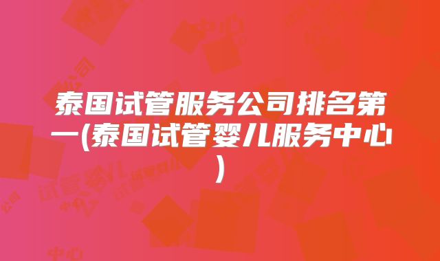 泰国试管服务公司排名第一(泰国试管婴儿服务中心)