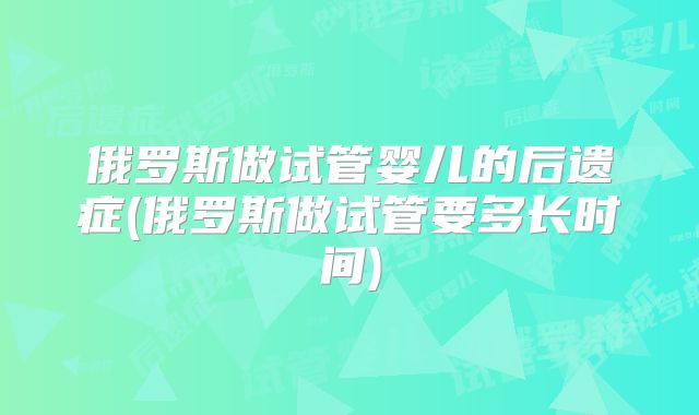 俄罗斯做试管婴儿的后遗症(俄罗斯做试管要多长时间)