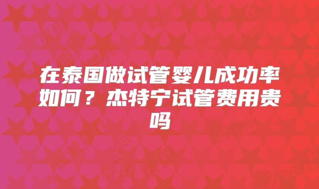 在泰国做试管婴儿成功率如何？杰特宁试管费用贵吗