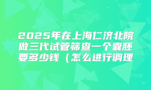 2025年在上海仁济北院做三代试管筛查一个囊胚要多少钱（怎么进行调理