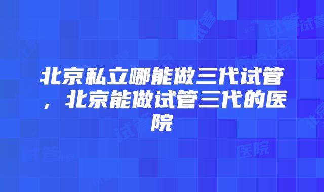 北京私立哪能做三代试管，北京能做试管三代的医院