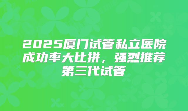 2025厦门试管私立医院成功率大比拼，强烈推荐第三代试管