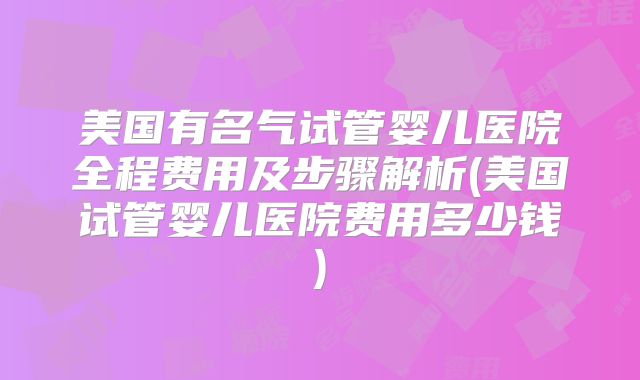 美国有名气试管婴儿医院全程费用及步骤解析(美国试管婴儿医院费用多少钱)