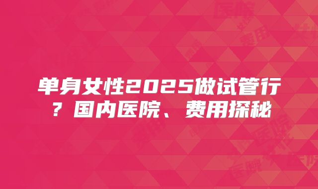 单身女性2025做试管行？国内医院、费用探秘
