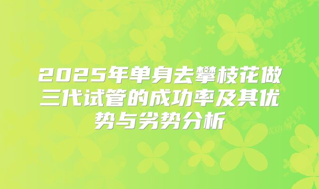 2025年单身去攀枝花做三代试管的成功率及其优势与劣势分析