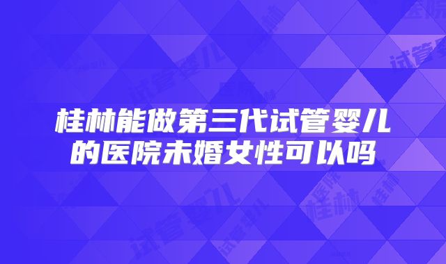 桂林能做第三代试管婴儿的医院未婚女性可以吗
