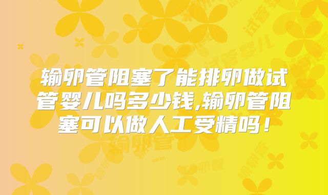 输卵管阻塞了能排卵做试管婴儿吗多少钱,输卵管阻塞可以做人工受精吗!