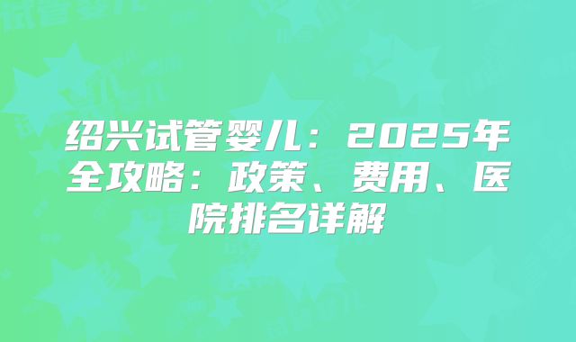 绍兴试管婴儿:2025年全攻略:政策、费用、医院排名详解