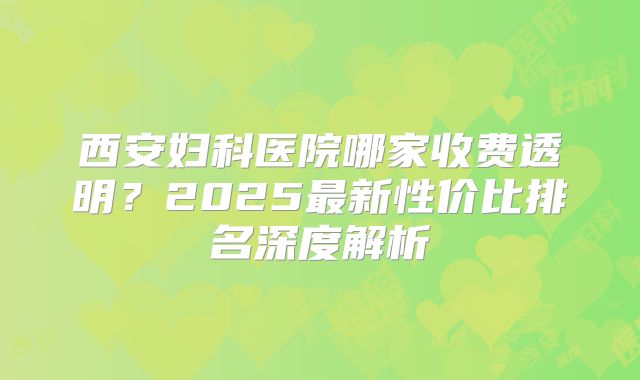 西安妇科医院哪家收费透明?2025最新性价比排名深度解析