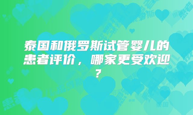 泰国和俄罗斯试管婴儿的患者评价,哪家更受欢迎?