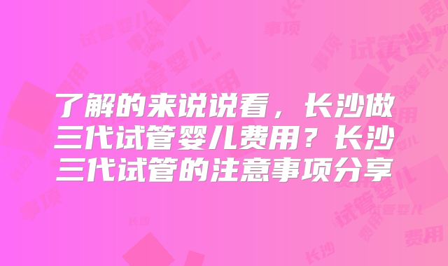 了解的来说说看,长沙做三代试管婴儿费用?长沙三代试管的注意事项分享
