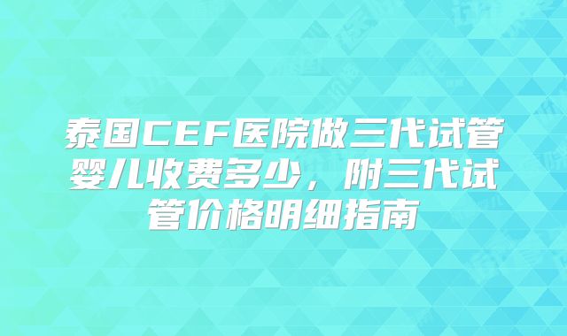 泰国CEF医院做三代试管婴儿收费多少，附三代试管价格明细指南