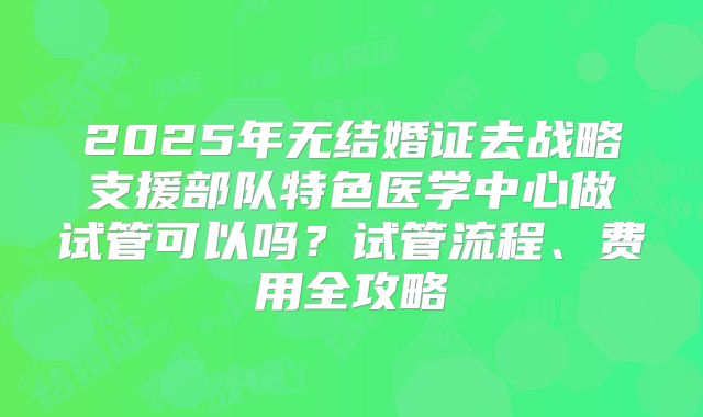 2025年无结婚证去战略支援部队特色医学中心做试管可以吗？试管流程、费用全攻略