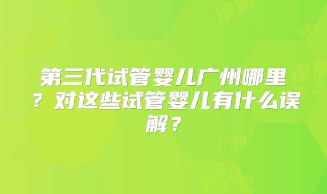 第三代试管婴儿广州哪里？对这些试管婴儿有什么误解？