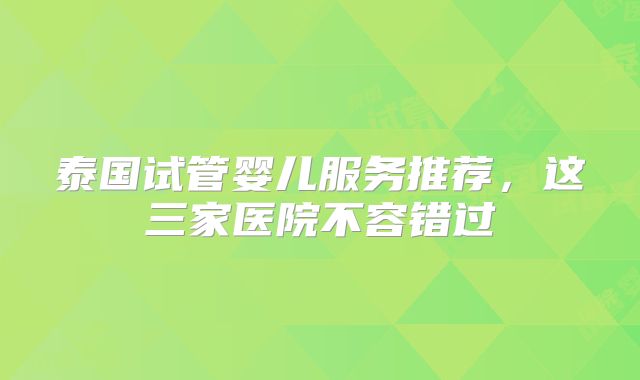 泰国试管婴儿服务推荐，这三家医院不容错过