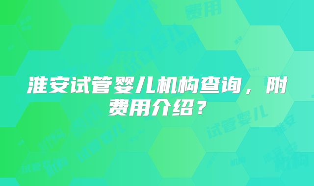 淮安试管婴儿机构查询，附费用介绍？