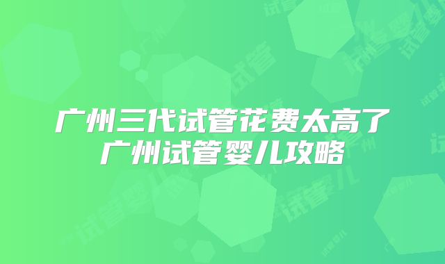 广州三代试管花费太高了广州试管婴儿攻略