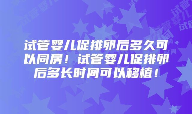 试管婴儿促排卵后多久可以同房!试管婴儿促排卵后多长时间可以移植!