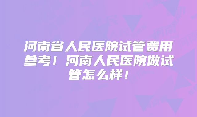 河南省人民医院试管费用参考！河南人民医院做试管怎么样！