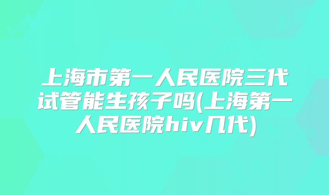 上海市第一人民医院三代试管能生孩子吗(上海第一人民医院hiv几代)