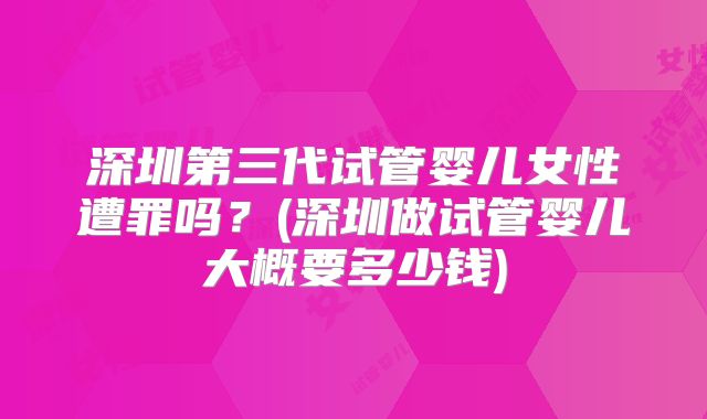 深圳第三代试管婴儿女性遭罪吗？(深圳做试管婴儿大概要多少钱)