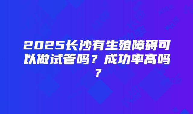 2025长沙有生殖障碍可以做试管吗？成功率高吗？