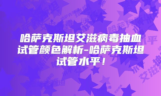 哈萨克斯坦艾滋病毒抽血试管颜色解析-哈萨克斯坦试管水平！
