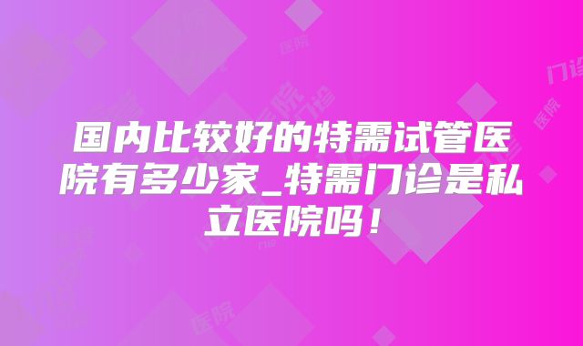 国内比较好的特需试管医院有多少家_特需门诊是私立医院吗！