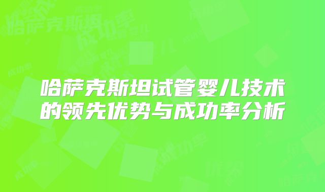 哈萨克斯坦试管婴儿技术的领先优势与成功率分析