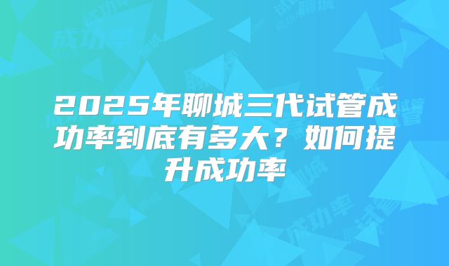 2025年聊城三代试管成功率到底有多大？如何提升成功率