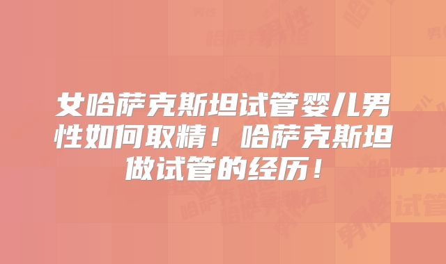 女哈萨克斯坦试管婴儿男性如何取精!哈萨克斯坦做试管的经历!