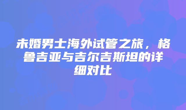 未婚男士海外试管之旅，格鲁吉亚与吉尔吉斯坦的详细对比