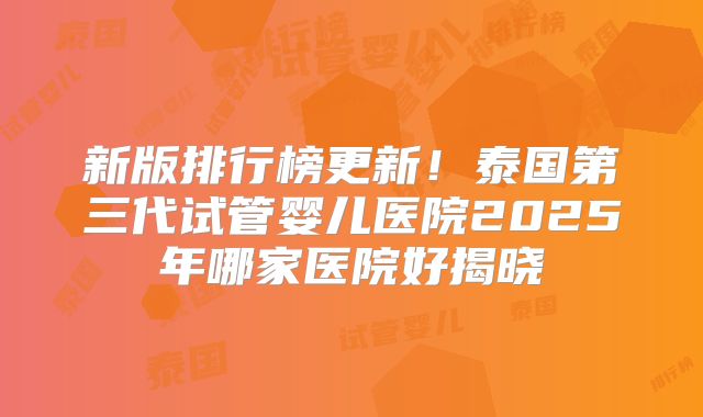 新版排行榜更新！泰国第三代试管婴儿医院2025年哪家医院好揭晓