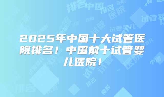 2025年中国十大试管医院排名!中国前十试管婴儿医院!