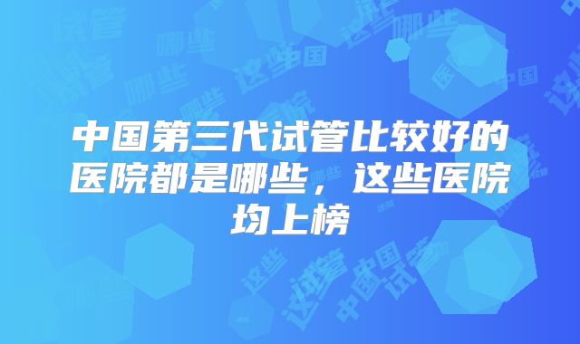 中国第三代试管比较好的医院都是哪些，这些医院均上榜