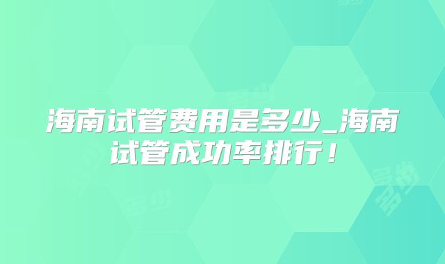 海南试管费用是多少_海南试管成功率排行!