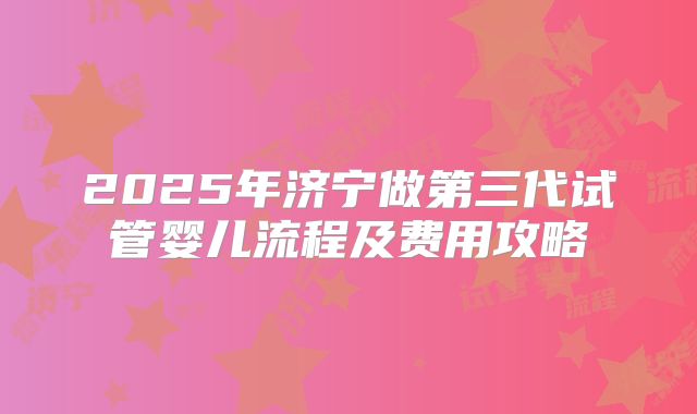 2025年济宁做第三代试管婴儿流程及费用攻略