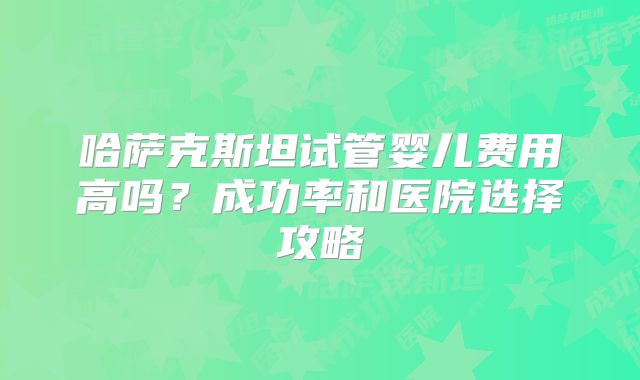 哈萨克斯坦试管婴儿费用高吗？成功率和医院选择攻略