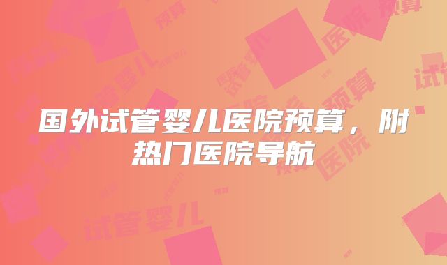 国外试管婴儿医院预算，附热门医院导航