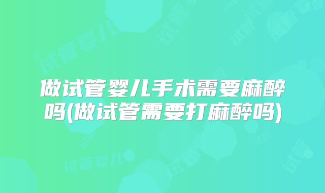 做试管婴儿手术需要麻醉吗(做试管需要打麻醉吗)